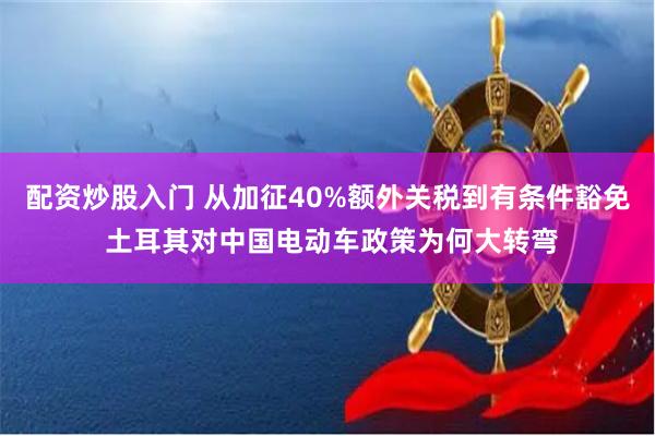 配资炒股入门 从加征40%额外关税到有条件豁免 土耳其对中国电动车政策为何大转弯