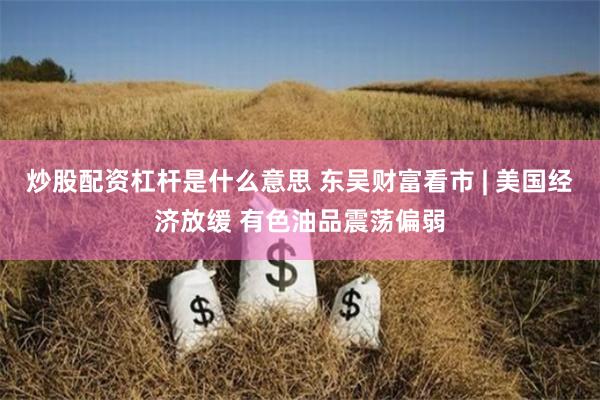 炒股配资杠杆是什么意思 东吴财富看市 | 美国经济放缓 有色油品震荡偏弱