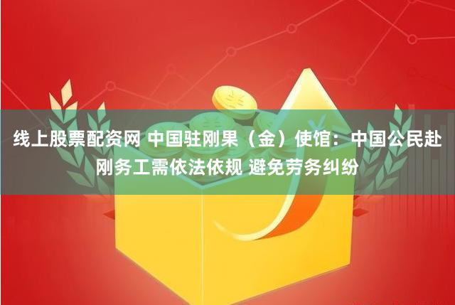 线上股票配资网 中国驻刚果（金）使馆：中国公民赴刚务工需依法依规 避免劳务纠纷