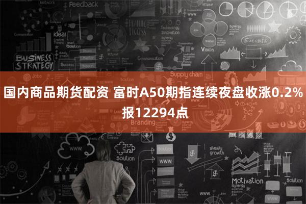 国内商品期货配资 富时A50期指连续夜盘收涨0.2% 报12294点