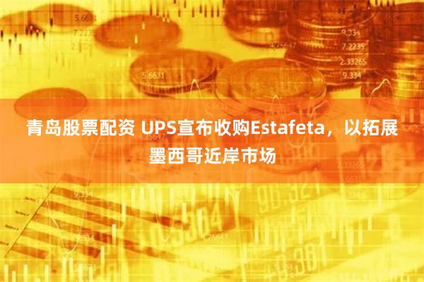 青岛股票配资 UPS宣布收购Estafeta，以拓展墨西哥近岸市场