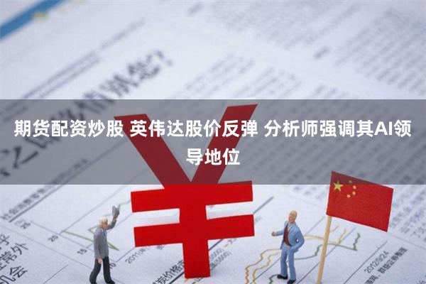 期货配资炒股 英伟达股价反弹 分析师强调其AI领导地位