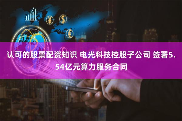 认可的股票配资知识 电光科技控股子公司 签署5.54亿元算力服务合同