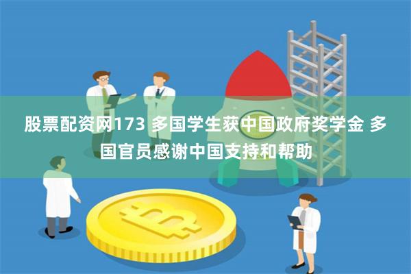 股票配资网173 多国学生获中国政府奖学金 多国官员感谢中国支持和帮助