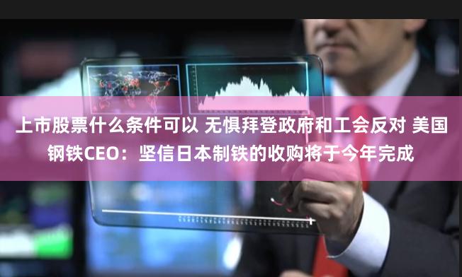 上市股票什么条件可以 无惧拜登政府和工会反对 美国钢铁CEO：坚信日本制铁的收购将于今年完成