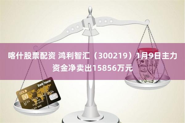 喀什股票配资 鸿利智汇（300219）1月9日主力资金净卖出15856万元