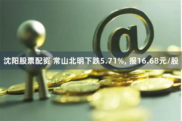 沈阳股票配资 常山北明下跌5.71%, 报16.68元/股