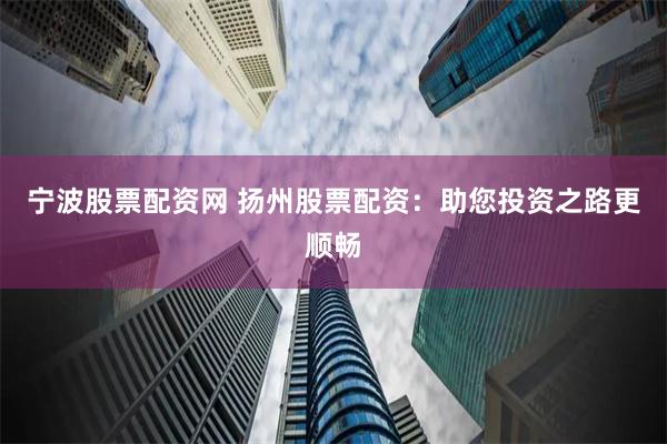 宁波股票配资网 扬州股票配资：助您投资之路更顺畅