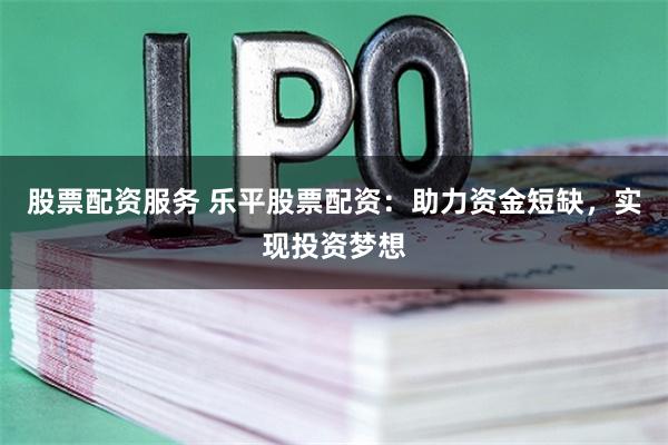股票配资服务 乐平股票配资：助力资金短缺，实现投资梦想