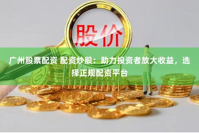 广州股票配资 配资炒股：助力投资者放大收益，选择正规配资平台