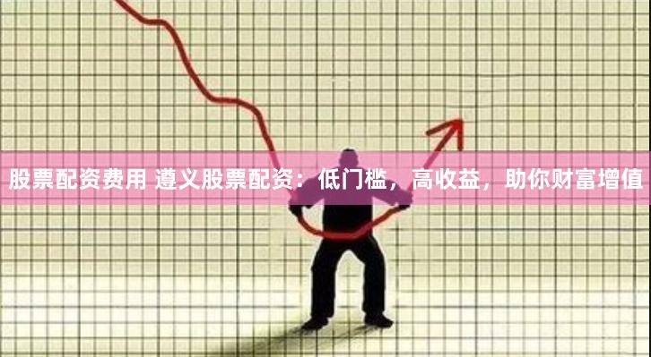 股票配资费用 遵义股票配资：低门槛，高收益，助你财富增值