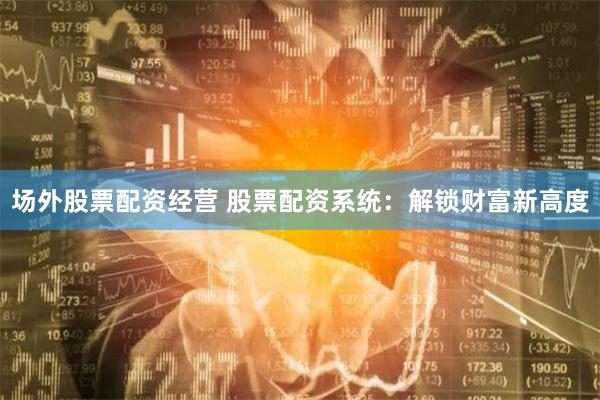 场外股票配资经营 股票配资系统：解锁财富新高度
