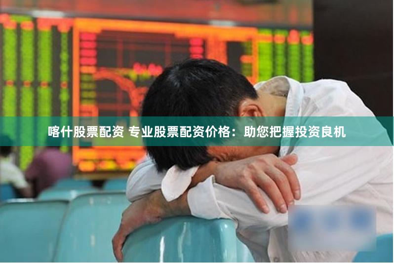 喀什股票配资 专业股票配资价格：助您把握投资良机