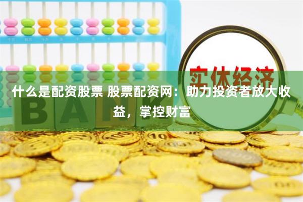 什么是配资股票 股票配资网：助力投资者放大收益，掌控财富